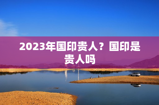 2023年国印贵人？国印是贵人吗