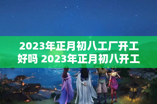 2023年正月初八工厂开工好吗 2023年正月初八开工吉日