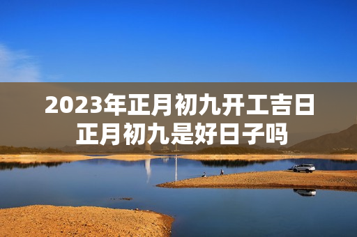 2023年正月初九开工吉日 正月初九是好日子吗