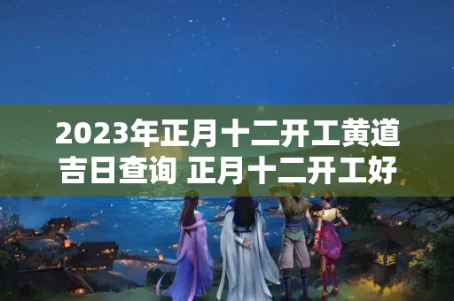 2023年正月十二开工黄道吉日查询 正月十二开工好不好