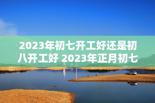 2023年初七开工好还是初八开工好 2023年正月初七开工好吗