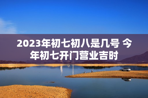 2023年初七初八是几号 今年初七开门营业吉时