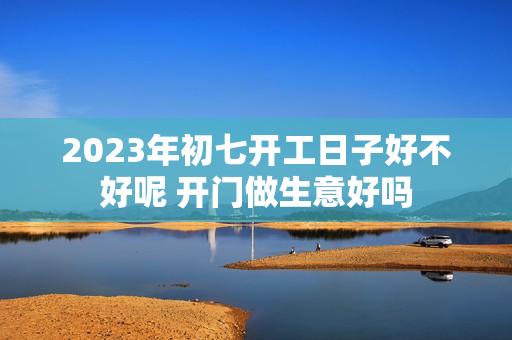 2023年初七开工日子好不好呢 开门做生意好吗