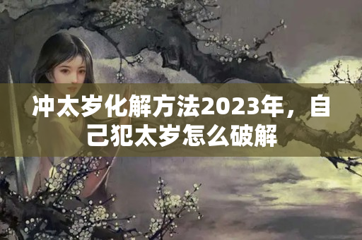 冲太岁化解方法2023年，自己犯太岁怎么破解