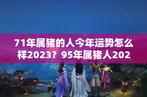 71年属猪的人今年运势怎么样2023？95年属猪人2023结婚好不好