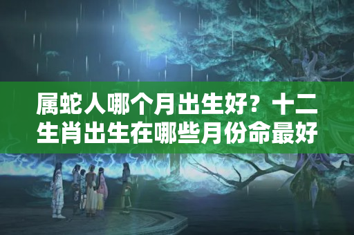 属蛇人哪个月出生好？十二生肖出生在哪些月份命最好？