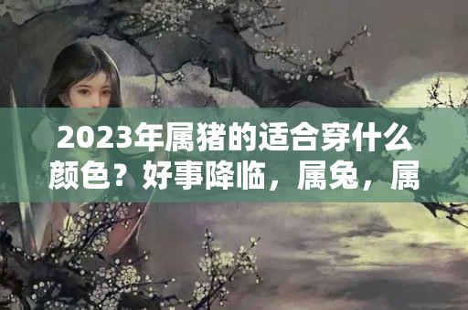 2023年属猪的适合穿什么颜色？好事降临，属兔，属羊，属猪十一月大翻身