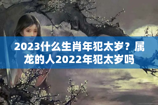 2023什么生肖年犯太岁？属龙的人2022年犯太岁吗