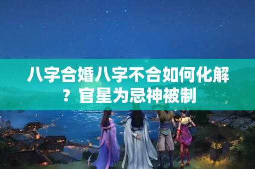 八字合婚八字不合如何化解？官星为忌神被制