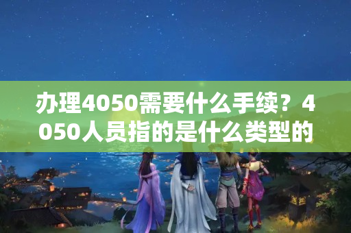 办理4050需要什么手续？4050人员指的是什么类型的人