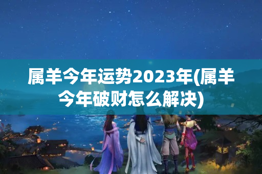 属羊今年运势2023年(属羊今年破财怎么解决)