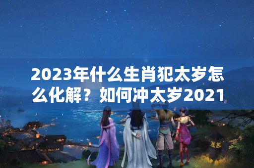 2023年什么生肖犯太岁怎么化解？如何冲太岁2021