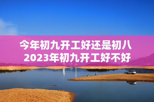 今年初九开工好还是初八 2023年初九开工好不好