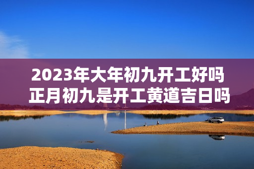 2023年大年初九开工好吗 正月初九是开工黄道吉日吗？