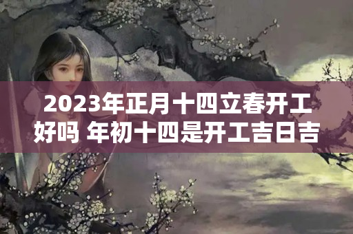 2023年正月十四立春开工好吗 年初十四是开工吉日吉时吗