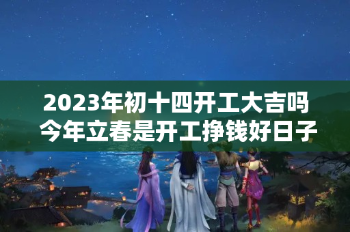 2023年初十四开工大吉吗 今年立春是开工挣钱好日子吗