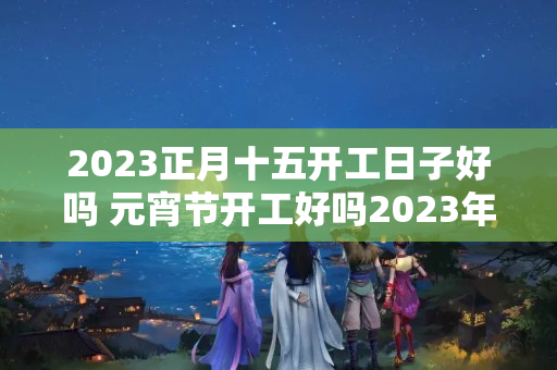 2023正月十五开工日子好吗 元宵节开工好吗2023年