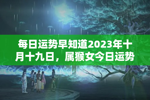 每日运势早知道2023年十月十九日，属猴女今日运势财运如何