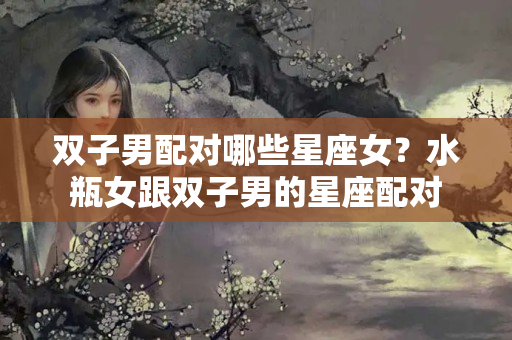 双子男配对哪些星座女？水瓶女跟双子男的星座配对