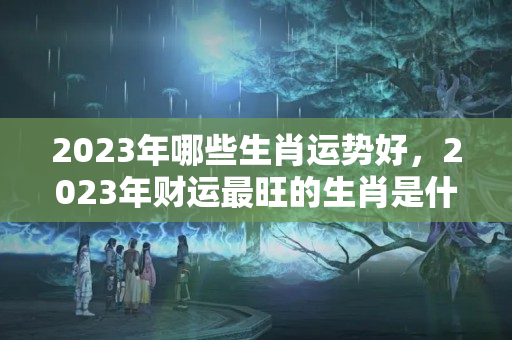 2023年哪些生肖运势好，2023年财运最旺的生肖是什么？哪个生肖的运气好