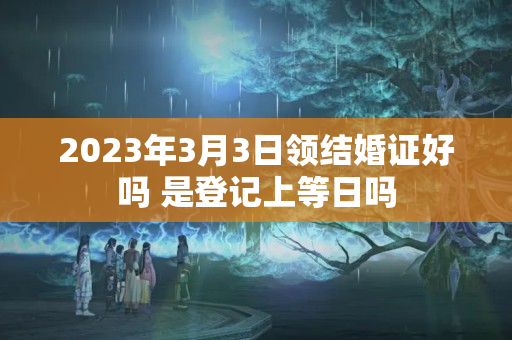 2023年3月3日领结婚证好吗 是登记上等日吗