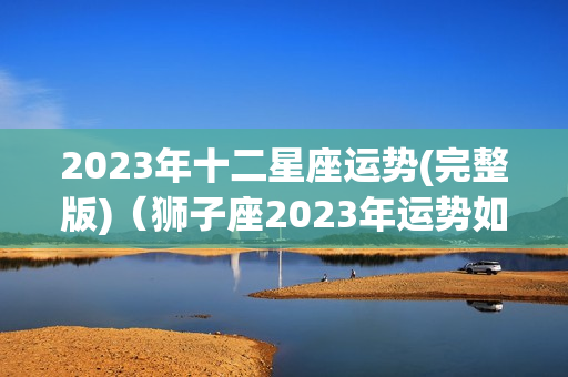 2023年十二星座运势(完整版)（狮子座2023年运势如何）