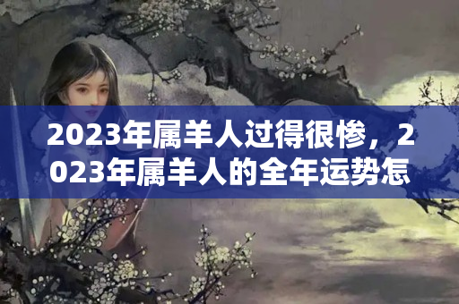 2023年属羊人过得很惨，2023年属羊人的全年运势怎么样？属羊今年破财怎么解决