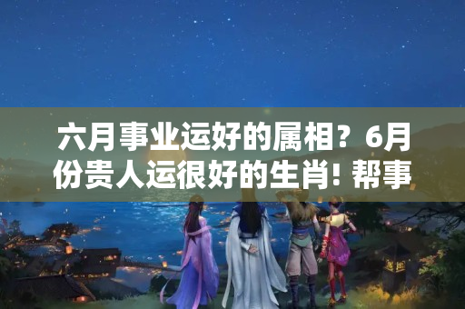 六月事业运好的属相？6月份贵人运很好的生肖! 帮事业旺财运， 就靠贵人运!