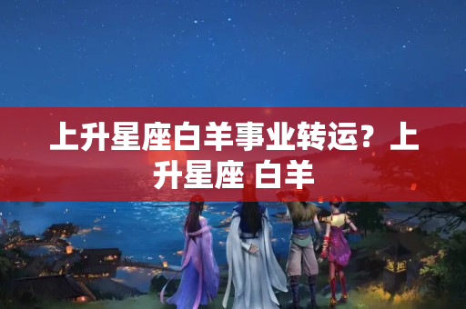 上升星座白羊事业转运？上升星座 白羊