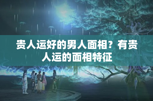 贵人运好的男人面相？有贵人运的面相特征