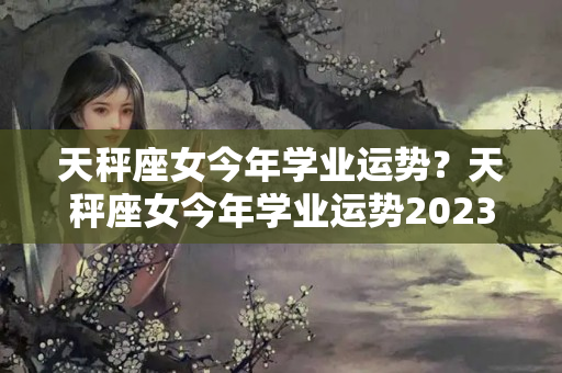 天秤座女今年学业运势？天秤座女今年学业运势2023