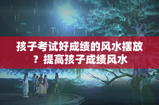 孩子考试好成绩的风水摆放？提高孩子成绩风水