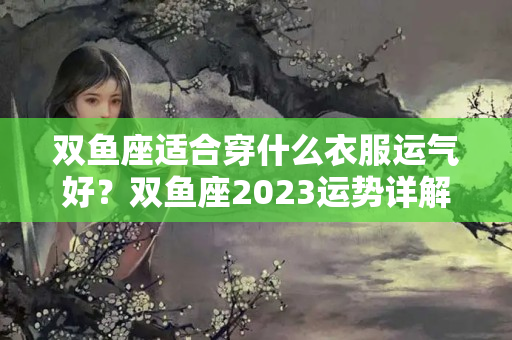 双鱼座适合穿什么衣服运气好？双鱼座2023运势详解