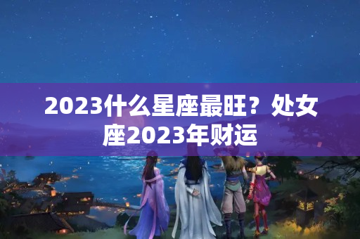 2023什么星座最旺？处女座2023年财运