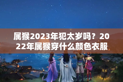 属猴2023年犯太岁吗？2022年属猴穿什么颜色衣服