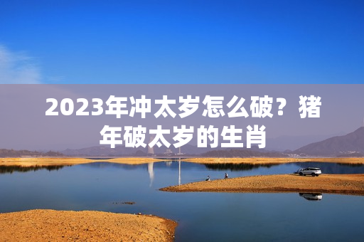 2023年冲太岁怎么破？猪年破太岁的生肖