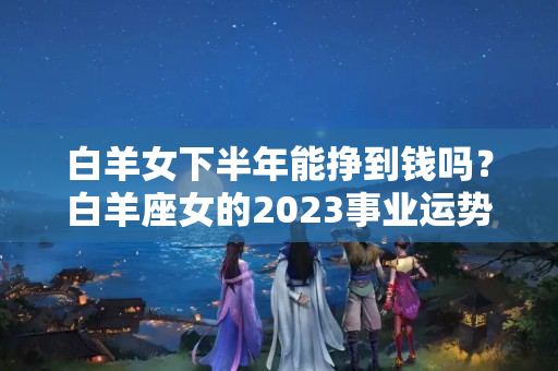 白羊女下半年能挣到钱吗？白羊座女的2023事业运势