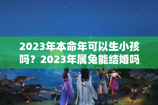 2023年本命年可以生小孩吗？2023年属兔能结婚吗