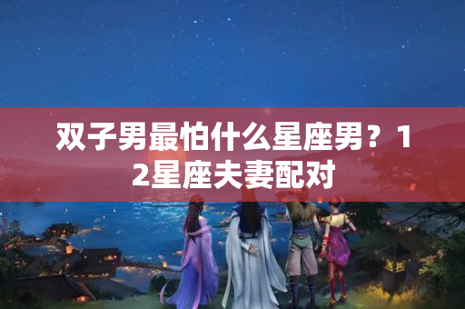 双子男最怕什么星座男？12星座夫妻配对