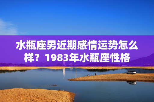 水瓶座男近期感情运势怎么样？1983年水瓶座性格