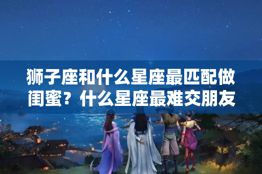 狮子座和什么星座最匹配做闺蜜？什么星座最难交朋友