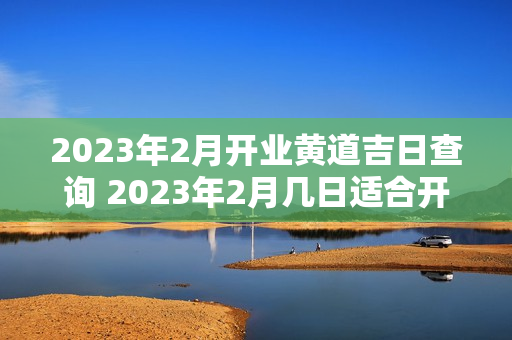 2023年2月开业黄道吉日查询 2023年2月几日适合开业