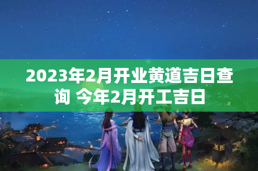 2023年2月开业黄道吉日查询 今年2月开工吉日