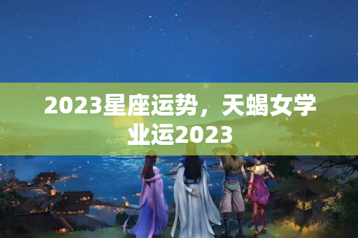 2023星座运势，天蝎女学业运2023