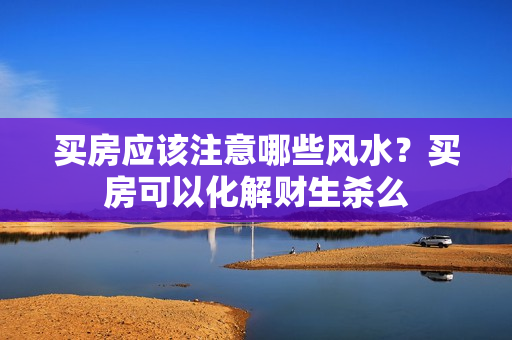 买房应该注意哪些风水？买房可以化解财生杀么