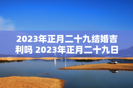 2023年正月二十九结婚吉利吗 2023年正月二十九日子好不好