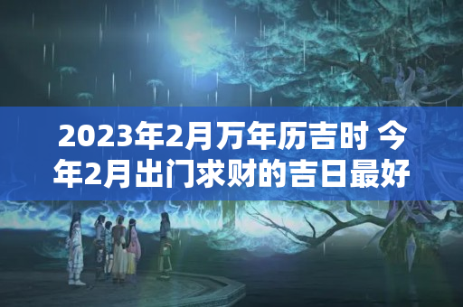 2023年2月万年历吉时 今年2月出门求财的吉日最好是有哪几天