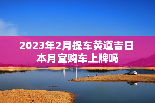 2023年2月提车黄道吉日 本月宜购车上牌吗