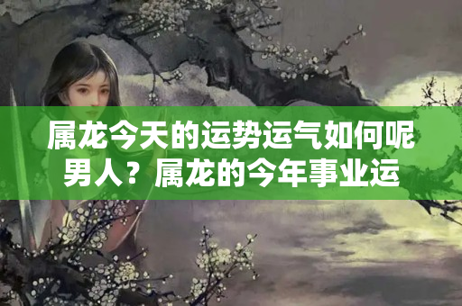 属龙今天的运势运气如何呢男人？属龙的今年事业运