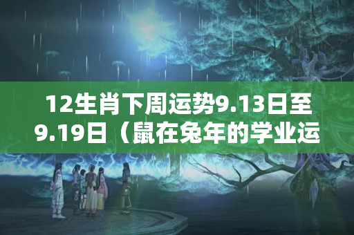 12生肖下周运势9.13日至9.19日（鼠在兔年的学业运势）